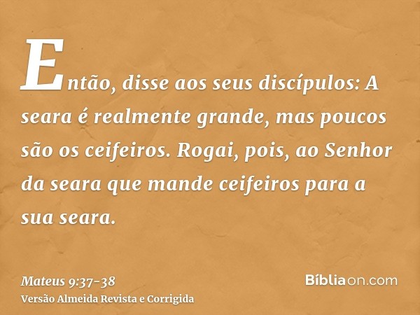 Então, disse aos seus discípulos: A seara é realmente grande, mas poucos são os ceifeiros.Rogai, pois, ao Senhor da seara que mande ceifeiros para a sua seara.