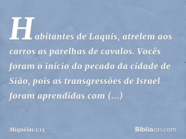 Habitantes de Laquis,
atrelem aos carros
as parelhas de cavalos.
Vocês foram o início do pecado
da cidade de Sião,
pois as transgressões de Israel
foram aprendi