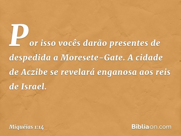 Por isso vocês darão presentes
de despedida a Moresete-Gate.
A cidade de Aczibe
se revelará enganosa
aos reis de Israel. -- Miquéias 1:14