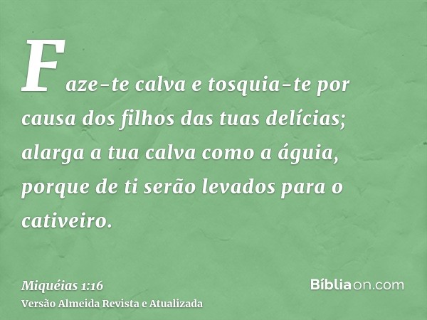 Faze-te calva e tosquia-te por causa dos filhos das tuas delícias; alarga a tua calva como a águia, porque de ti serão levados para o cativeiro.