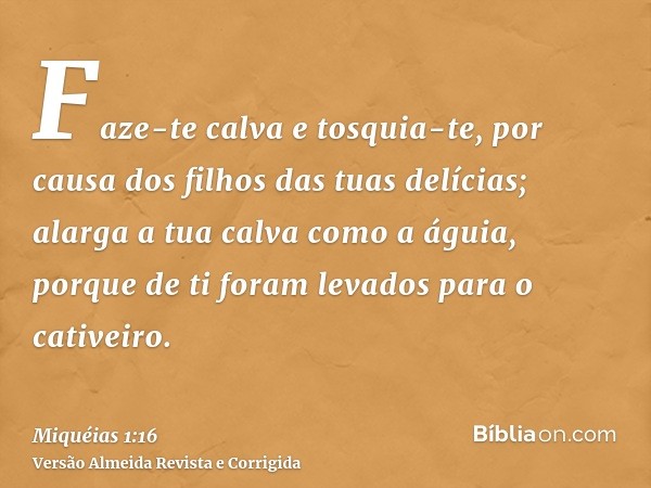 Faze-te calva e tosquia-te, por causa dos filhos das tuas delícias; alarga a tua calva como a águia, porque de ti foram levados para o cativeiro.