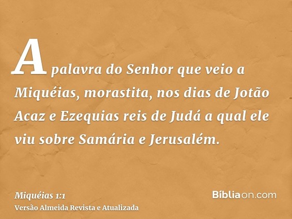 A palavra do Senhor que veio a Miquéias, morastita, nos dias de Jotão Acaz e Ezequias reis de Judá a qual ele viu sobre Samária e Jerusalém.