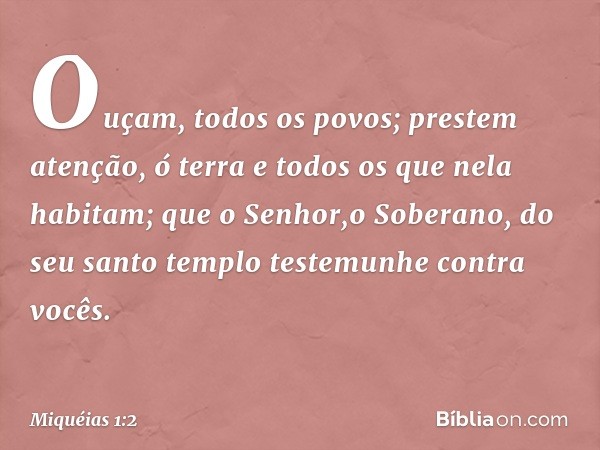 Ouçam, todos os povos;
prestem atenção, ó terra
e todos os que nela habitam;
que o Senhor,o Soberano,
do seu santo templo
testemunhe contra vocês. -- Miquéias 1