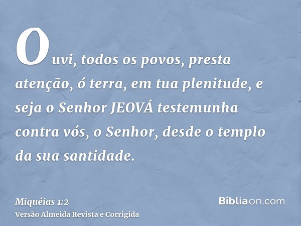 Ouvi, todos os povos, presta atenção, ó terra, em tua plenitude, e seja o Senhor JEOVÁ testemunha contra vós, o Senhor, desde o templo da sua santidade.