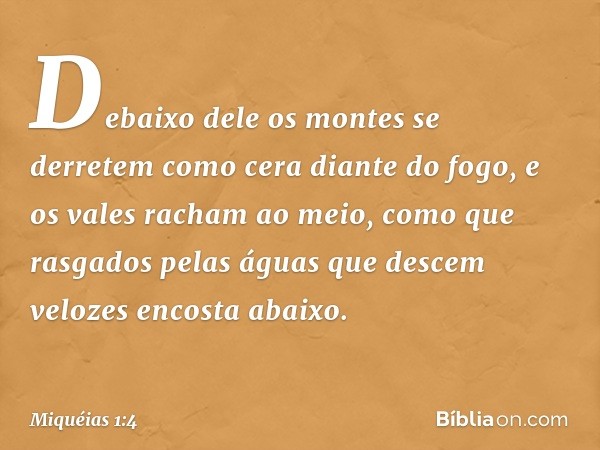 Debaixo dele os montes se derretem
como cera diante do fogo,
e os vales racham ao meio,
como que rasgados pelas águas
que descem velozes encosta abaixo. -- Miqu