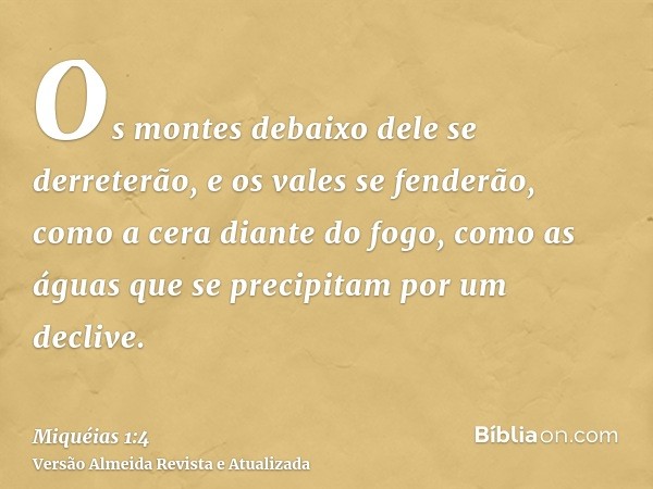 Os montes debaixo dele se derreterão, e os vales se fenderão, como a cera diante do fogo, como as águas que se precipitam por um declive.