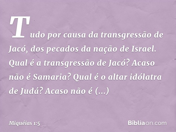 Tudo por causa
da transgressão de Jacó,
dos pecados da nação de Israel.
Qual é a transgressão de Jacó?
Acaso não é Samaria?
Qual é o altar idólatra de Judá?
Aca