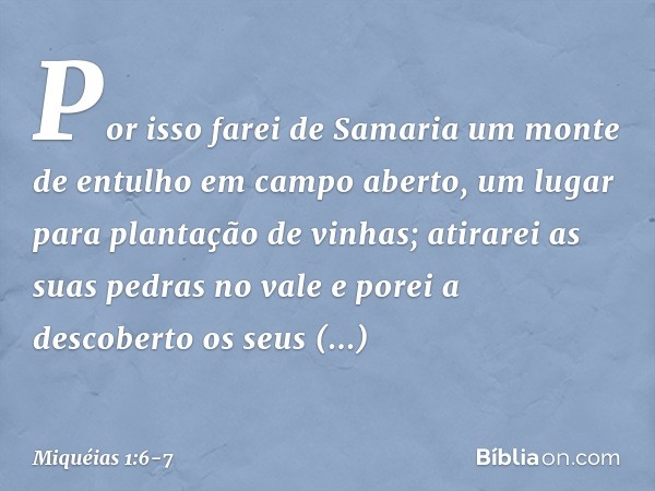 "Por isso farei de Samaria
um monte de entulho
em campo aberto,
um lugar para plantação de vinhas;
atirarei as suas pedras no vale
e porei a descoberto os seus
