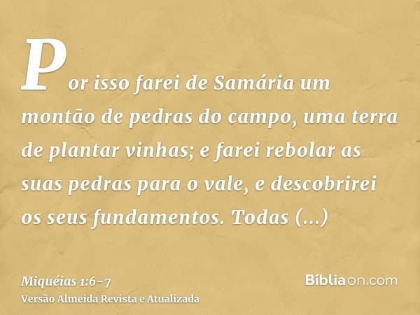 Por isso farei de Samária um montão de pedras do campo, uma terra de plantar vinhas; e farei rebolar as suas pedras para o vale, e descobrirei os seus fundament