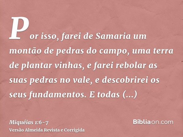 Por isso, farei de Samaria um montão de pedras do campo, uma terra de plantar vinhas, e farei rebolar as suas pedras no vale, e descobrirei os seus fundamentos.