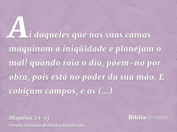 Ai daqueles que nas suas camas maquinam a iniqüidade e planejam o mal! quando raia o dia, põem-no por obra, pois está no poder da sua mão.E cobiçam campos, e os