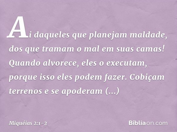 Ai daqueles que planejam maldade,
dos que tramam o mal
em suas camas!
Quando alvorece, eles o executam,
porque isso eles podem fazer. Cobiçam terrenos e se apod
