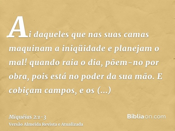 Ai daqueles que nas suas camas maquinam a iniqüidade e planejam o mal! quando raia o dia, põem-no por obra, pois está no poder da sua mão.E cobiçam campos, e os