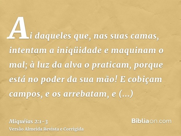 Ai daqueles que, nas suas camas, intentam a iniqüidade e maquinam o mal; à luz da alva o praticam, porque está no poder da sua mão!E cobiçam campos, e os arreba