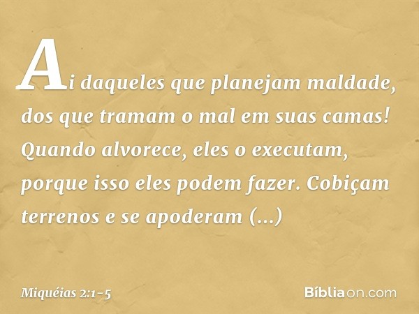 Ai daqueles que planejam maldade,
dos que tramam o mal
em suas camas!
Quando alvorece, eles o executam,
porque isso eles podem fazer. Cobiçam terrenos e se apod