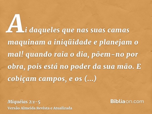 Ai daqueles que nas suas camas maquinam a iniqüidade e planejam o mal! quando raia o dia, põem-no por obra, pois está no poder da sua mão.E cobiçam campos, e os