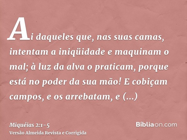 Ai daqueles que, nas suas camas, intentam a iniqüidade e maquinam o mal; à luz da alva o praticam, porque está no poder da sua mão!E cobiçam campos, e os arreba