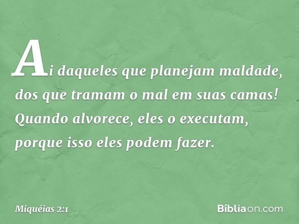 Ai daqueles que planejam maldade,
dos que tramam o mal
em suas camas!
Quando alvorece, eles o executam,
porque isso eles podem fazer. -- Miquéias 2:1