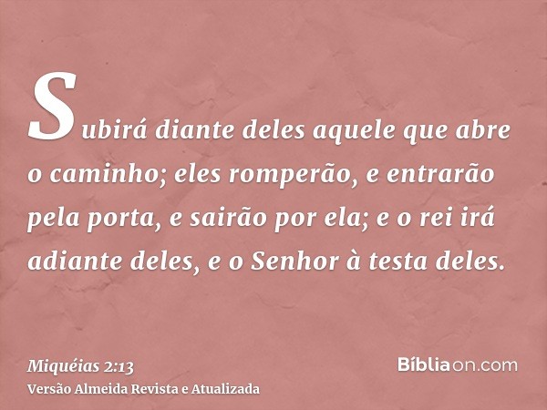 Subirá diante deles aquele que abre o caminho; eles romperão, e entrarão pela porta, e sairão por ela; e o rei irá adiante deles, e o Senhor à testa deles.