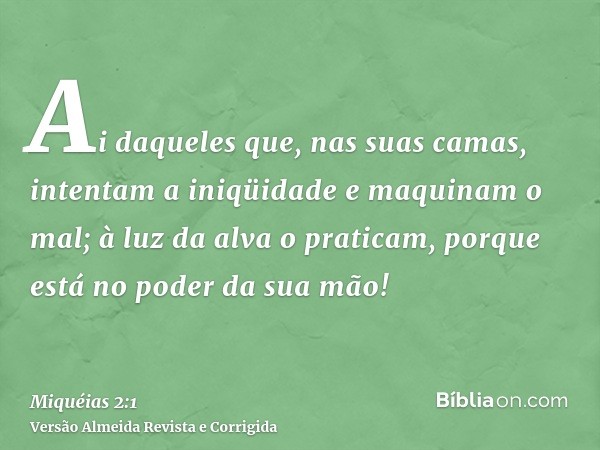 Ai daqueles que, nas suas camas, intentam a iniqüidade e maquinam o mal; à luz da alva o praticam, porque está no poder da sua mão!