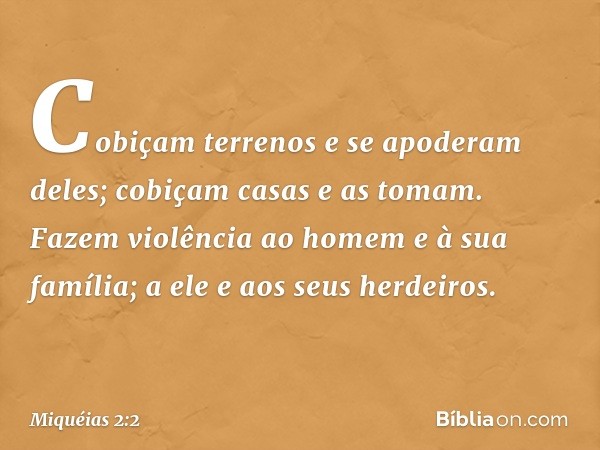 Cobiçam terrenos e se apoderam deles;
cobiçam casas e as tomam.
Fazem violência ao homem
e à sua família;
a ele e aos seus herdeiros. -- Miquéias 2:2