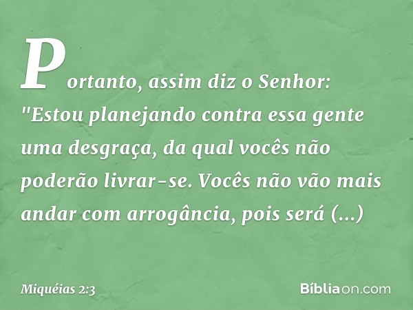 Portanto, assim diz o Senhor:
"Estou planejando contra essa gente
uma desgraça,
da qual vocês não poderão livrar-se.
Vocês não vão mais andar com arrogância,
po