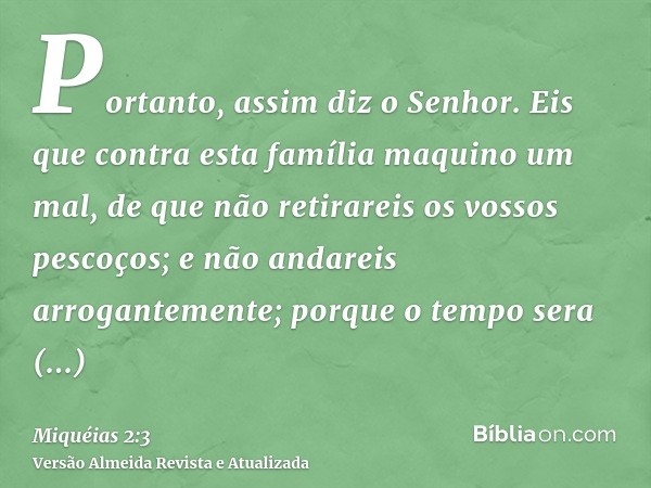 Portanto, assim diz o Senhor. Eis que contra esta família maquino um mal, de que não retirareis os vossos pescoços; e não andareis arrogantemente; porque o temp