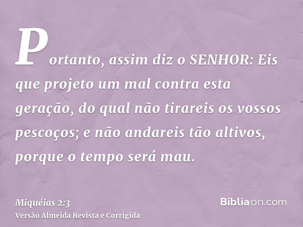 Portanto, assim diz o SENHOR: Eis que projeto um mal contra esta geração, do qual não tirareis os vossos pescoços; e não andareis tão altivos, porque o tempo se