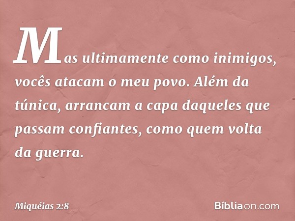 Mas ultimamente como inimigos,
vocês atacam o meu povo.
Além da túnica, arrancam a capa
daqueles que passam confiantes,
como quem volta da guerra. -- Miquéias 2