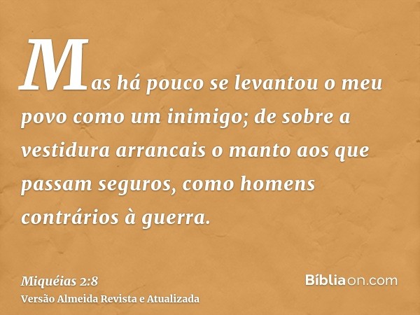 Mas há pouco se levantou o meu povo como um inimigo; de sobre a vestidura arrancais o manto aos que passam seguros, como homens contrários à guerra.