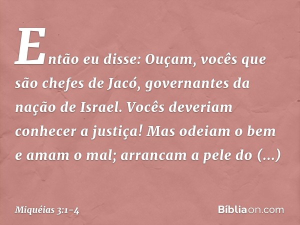 Então eu disse:
Ouçam, vocês que são chefes de Jacó,
governantes da nação de Israel.
Vocês deveriam conhecer a justiça! Mas odeiam o bem e amam o mal;
arrancam 