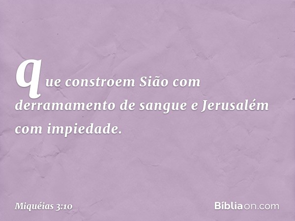 que constroem Sião
com derramamento de sangue
e Jerusalém com impiedade. -- Miquéias 3:10