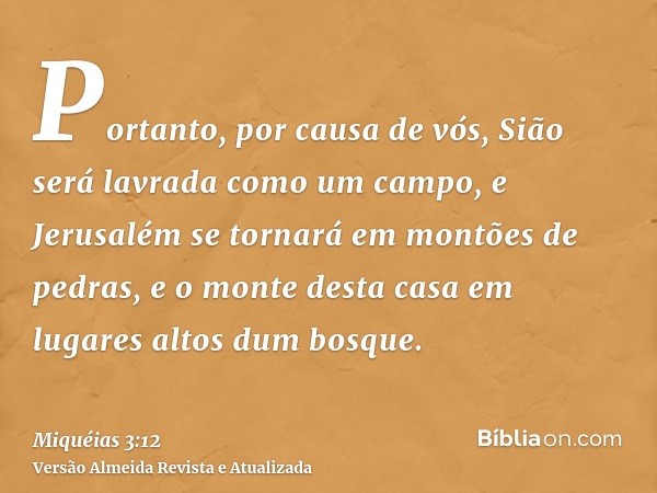 Portanto, por causa de vós, Sião será lavrada como um campo, e Jerusalém se tornará em montões de pedras, e o monte desta casa em lugares altos dum bosque.