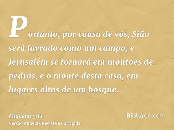 Portanto, por causa de vós, Sião será lavrado como um campo, e Jerusalém se tornará em montões de pedras, e o monte desta casa, em lugares altos de um bosque.
