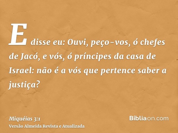 E disse eu: Ouvi, peço-vos, ó chefes de Jacó, e vós, ó príncipes da casa de Israel: não é a vós que pertence saber a justiça?