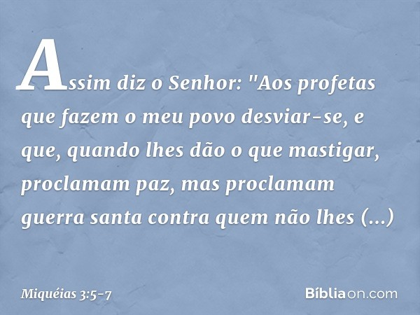 Assim diz o Senhor:
"Aos profetas
que fazem o meu povo desviar-se,
e que, quando lhes dão o que mastigar,
proclamam paz,
mas proclamam guerra santa
contra quem