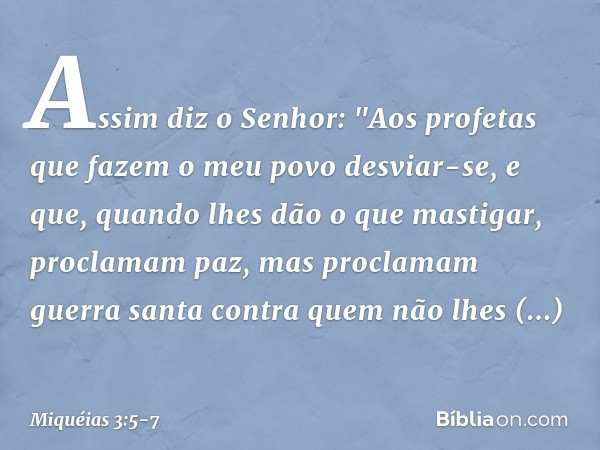 Assim diz o Senhor:
"Aos profetas
que fazem o meu povo desviar-se,
e que, quando lhes dão o que mastigar,
proclamam paz,
mas proclamam guerra santa
contra quem 