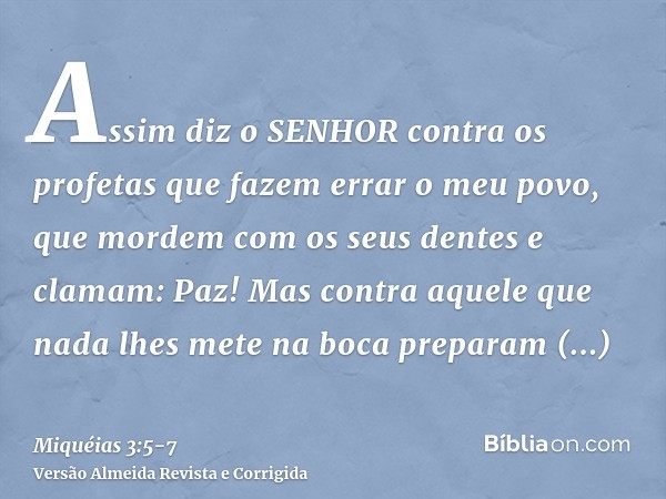 Assim diz o SENHOR contra os profetas que fazem errar o meu povo, que mordem com os seus dentes e clamam: Paz! Mas contra aquele que nada lhes mete na boca prep