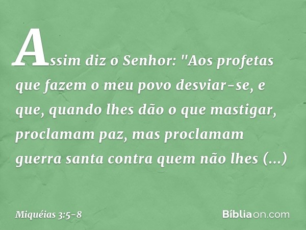 Assim diz o Senhor:
"Aos profetas
que fazem o meu povo desviar-se,
e que, quando lhes dão o que mastigar,
proclamam paz,
mas proclamam guerra santa
contra quem 