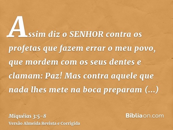 Assim diz o SENHOR contra os profetas que fazem errar o meu povo, que mordem com os seus dentes e clamam: Paz! Mas contra aquele que nada lhes mete na boca prep