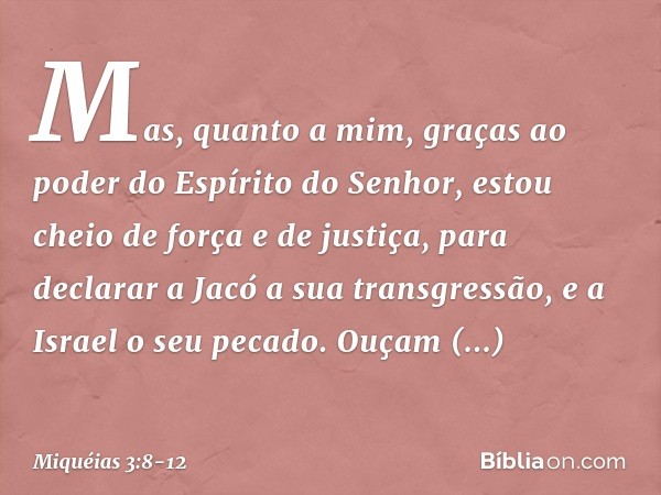 Mas, quanto a mim,
graças ao poder
do Espírito do Senhor,
estou cheio de força e de justiça,
para declarar a Jacó a sua transgressão,
e a Israel o seu pecado. O