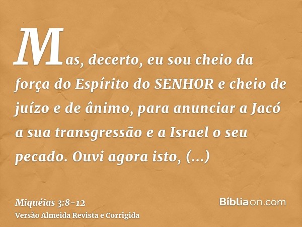 Mas, decerto, eu sou cheio da força do Espírito do SENHOR e cheio de juízo e de ânimo, para anunciar a Jacó a sua transgressão e a Israel o seu pecado.Ouvi agor