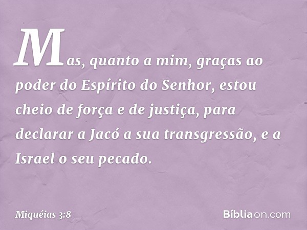 Mas, quanto a mim,
graças ao poder
do Espírito do Senhor,
estou cheio de força e de justiça,
para declarar a Jacó a sua transgressão,
e a Israel o seu pecado. -