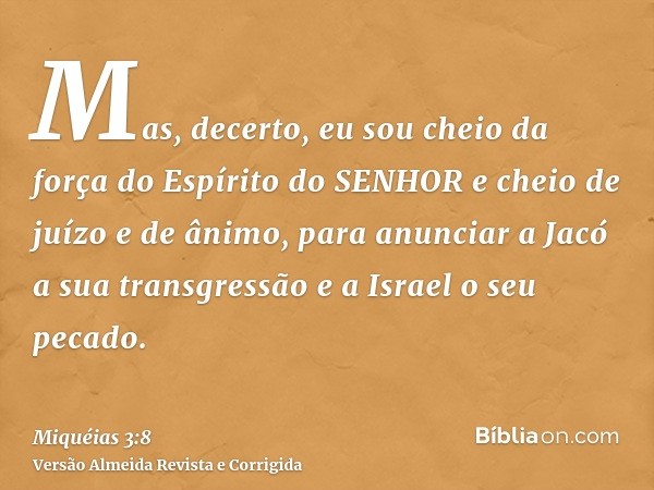 Mas, decerto, eu sou cheio da força do Espírito do SENHOR e cheio de juízo e de ânimo, para anunciar a Jacó a sua transgressão e a Israel o seu pecado.
