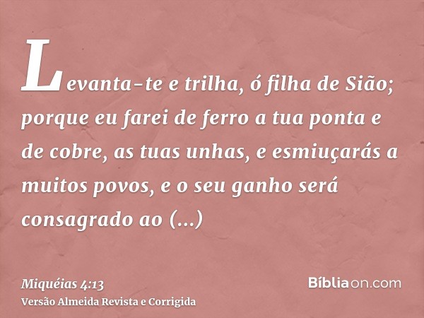 Levanta-te e trilha, ó filha de Sião; porque eu farei de ferro a tua ponta e de cobre, as tuas unhas, e esmiuçarás a muitos povos, e o seu ganho será consagrado