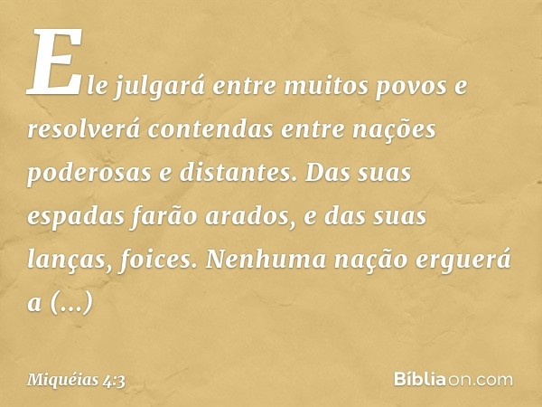 Ele julgará entre muitos povos
e resolverá contendas
entre nações poderosas e distantes.
Das suas espadas farão arados,
e das suas lanças, foices.
Nenhuma nação