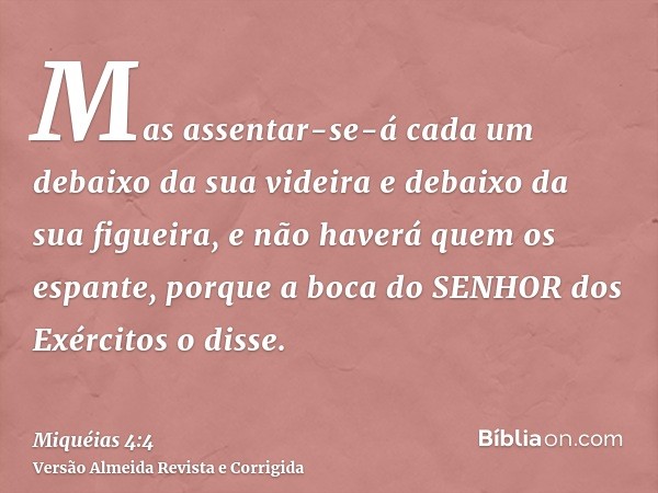 Mas assentar-se-á cada um debaixo da sua videira e debaixo da sua figueira, e não haverá quem os espante, porque a boca do SENHOR dos Exércitos o disse.