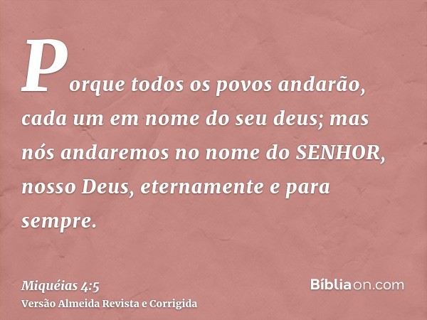 Porque todos os povos andarão, cada um em nome do seu deus; mas nós andaremos no nome do SENHOR, nosso Deus, eternamente e para sempre.