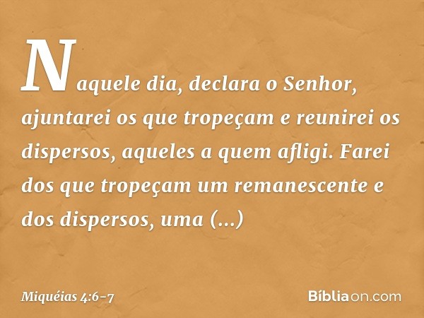 "Naquele dia", declara o Senhor,
"ajuntarei os que tropeçam
e reunirei os dispersos,
aqueles a quem afligi. Farei dos que tropeçam
um remanescente
e dos dispers