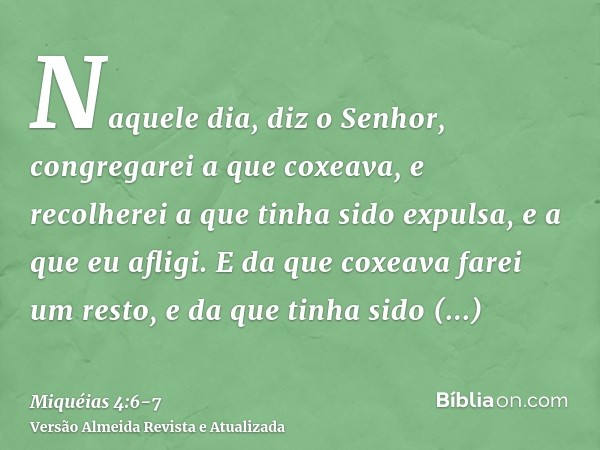 Naquele dia, diz o Senhor, congregarei a que coxeava, e recolherei a que tinha sido expulsa, e a que eu afligi.E da que coxeava farei um resto, e da que tinha s